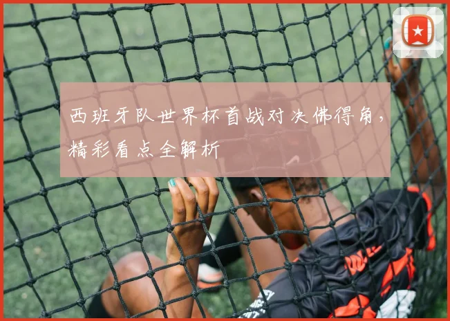 西班牙队世界杯首战对决佛得角,精彩看点全解析