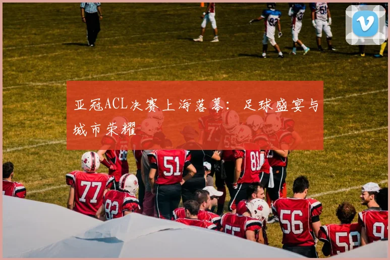 亚冠ACL决赛上海落幕：足球盛宴与城市荣耀