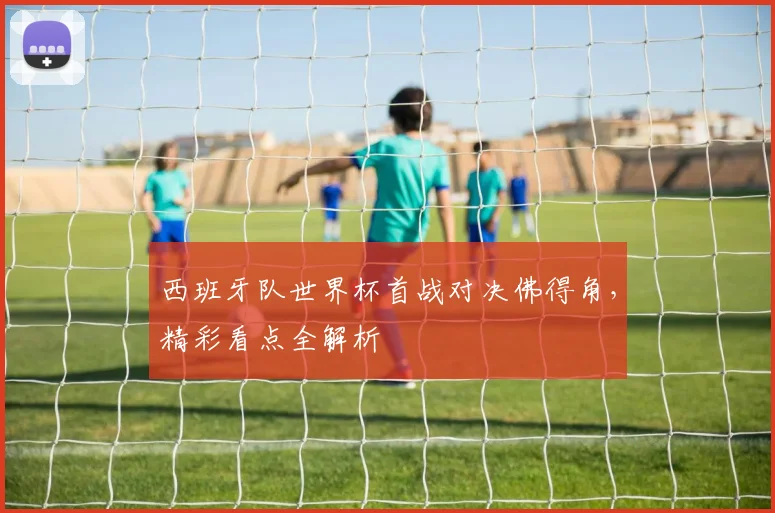 西班牙队世界杯首战对决佛得角,精彩看点全解析