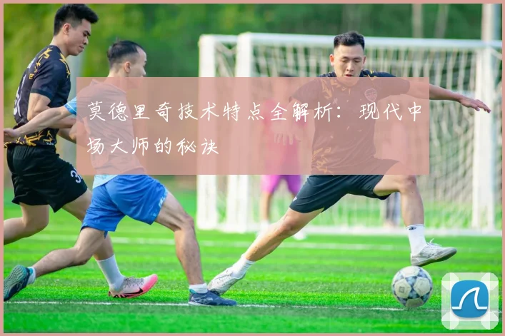 莫德里奇技术特点全解析:现代中场大师的秘诀