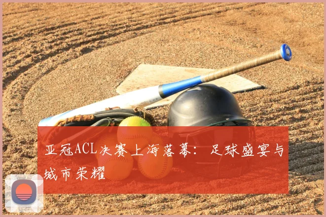 亚冠ACL决赛上海落幕：足球盛宴与城市荣耀