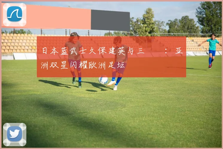 日本蓝武士久保建英与三笘薫:亚洲双星闪耀欧洲足坛
